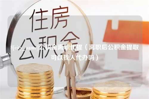 咸阳公积金离职代提（离职后公积金提取可以找人代办吗）