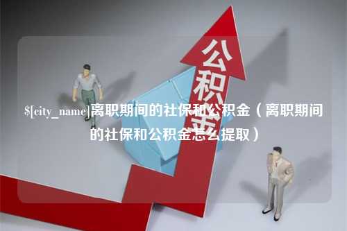 咸阳离职期间的社保和公积金（离职期间的社保和公积金怎么提取）