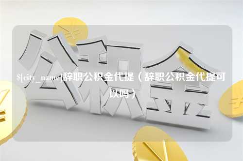 咸阳辞职公积金代提（辞职公积金代提可以吗）