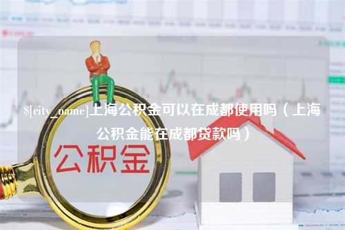 咸阳上海公积金可以在成都使用吗（上海公积金能在成都贷款吗）