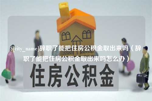 咸阳辞职了能把住房公积金取出来吗（辞职了能把住房公积金取出来吗怎么办）