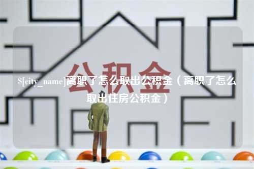 咸阳离职了怎么取出公积金（离职了怎么取出住房公积金）