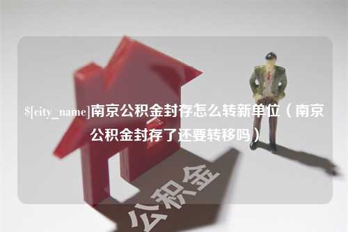 咸阳南京公积金封存怎么转新单位（南京公积金封存了还要转移吗）